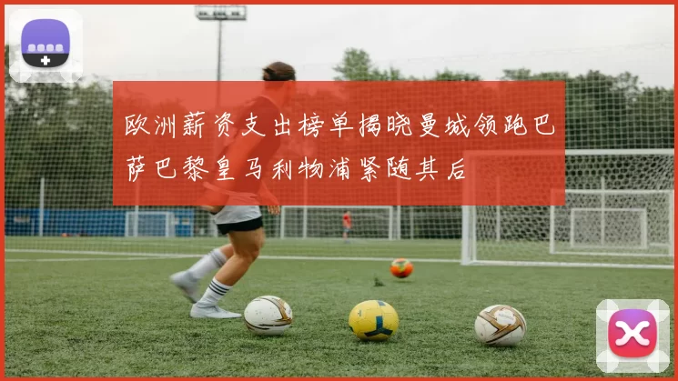 欧洲薪资支出榜单揭晓曼城领跑巴萨巴黎皇马利物浦紧随其后