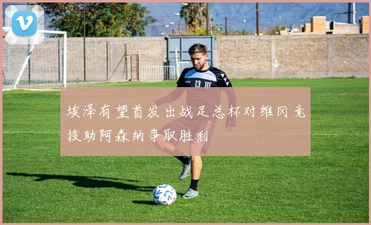 埃泽有望首发出战足总杯对维冈竞技助阿森纳争取胜利