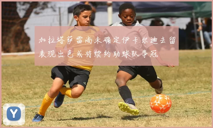 加拉塔萨雷尚未确定伊卡尔迪去留表现出色或将续约助球队争冠