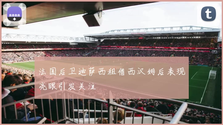 法国后卫迪萨西租借西汉姆后表现亮眼引发关注