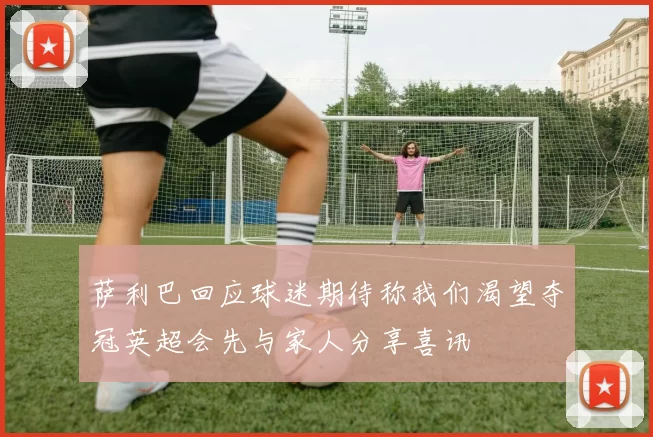 萨利巴回应球迷期待称我们渴望夺冠英超会先与家人分享喜讯