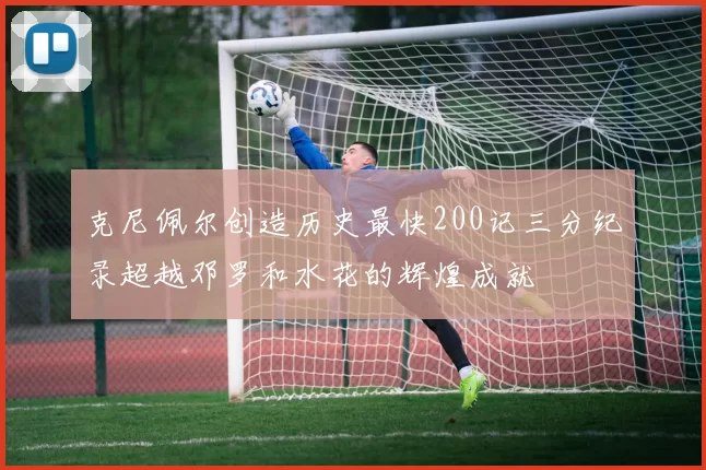 克尼佩尔创造历史最快200记三分纪录超越邓罗和水花的辉煌成就